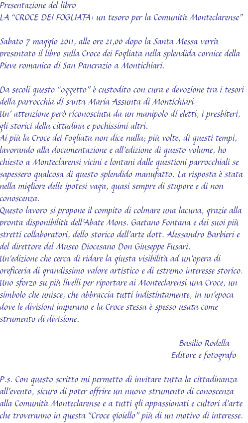 Presentazione del libro
LA “CROCE DEI FOGLIATA: un tesoro per la Comunità Monteclarense”

Sabato 7 maggio 2011, alle ore 21,00 dopo la Santa Messa verrà presentato il libro sulla Croce dei Fogliata nella splendida cornice della Pieve romanica di San Pancrazio a Montichiari.

Da secoli questo “oggetto” è custodito con cura e devozione tra i tesori della parrocchia di santa Maria Assunta di Montichiari.
Un’ attenzione però riconosciuta da un manipolo di eletti, i presbiteri, gli storici della cittadina e pochissimi altri. 
Ai più la Croce dei Fogliata non dice nulla; più volte, di questi tempi, lavorando alla documentazione e all’edizione di questo volume, ho chiesto a Monteclarensi vicini e lontani dalle questioni parrocchiali se sapessero qualcosa di questo splendido manufatto. La risposta è stata nella migliore delle ipotesi vaga, quasi sempre di stupore e di non conoscenza.
Questo lavoro si propone il compito di colmare una lacuna, grazie alla pronta disponibilità dell’Abate Mons. Gaetano Fontana e dei suoi più stretti collaboratori, dello storico dell’arte dott. Alessandro Barbieri e del direttore del Museo Diocesano Don Giuseppe Fusari.
Un’edizione che cerca di ridare la giusta visibilità ad un’opera di oreficeria di grandissimo valore artistico e di estremo interesse storico.
Uno sforzo su più livelli per riportare ai Monteclarensi una Croce, un simbolo che unisce, che abbraccia tutti indistintamente, in un’epoca dove le divisioni imperano e la Croce stessa è spesso usata come strumento di divisione.

                                                                   Basilio Rodella
                                                                Editore e fotografo

P.s. Con questo scritto mi permetto di invitare tutta la cittadinanza all’evento, sicuro di poter offrire un nuovo strumento di conoscenza alla Comunità Monteclarense e a tutti gli appassionati e cultori d’arte che troveranno in questa “Croce gioiello” più di un motivo di interesse.
